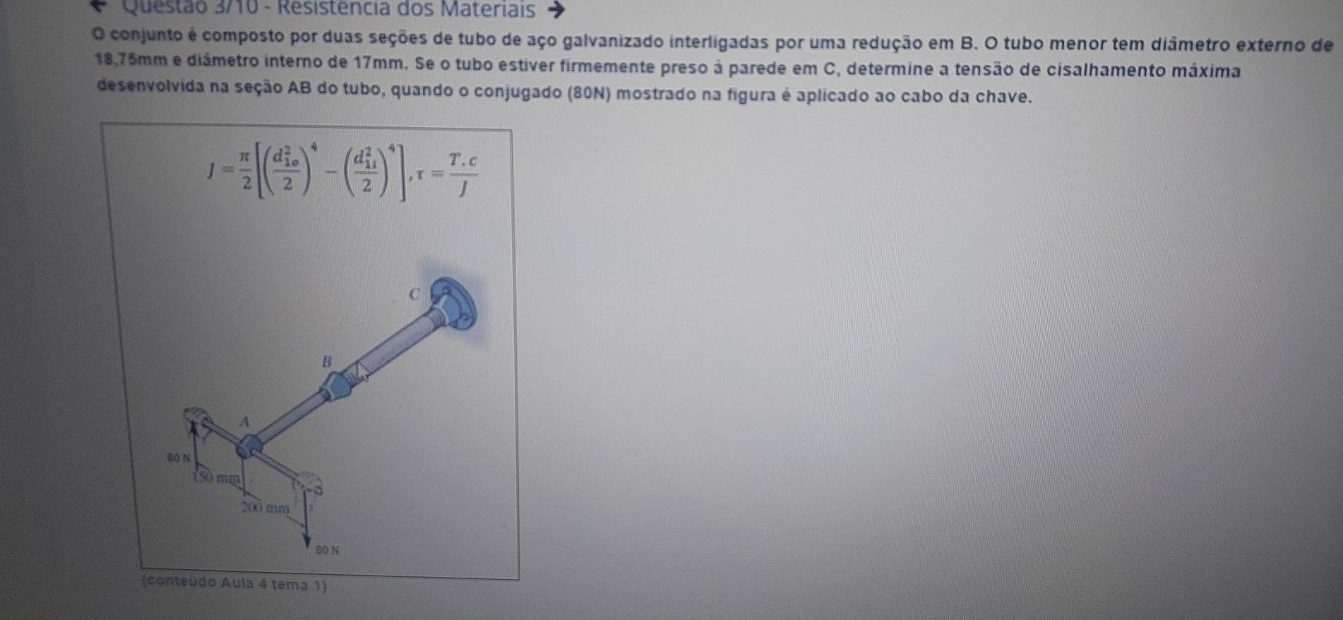 Questão 3/10 - Resistencia dos Materiais
O conjunto é composto por duas seções de tubo de aço galvanizado interligadas por uma redução em B. O tubo menor tem diâmetro externo de
18,75mm e diámetro interno de 17mm. Se o tubo estiver firmemente preso à parede em C, determine a tensão de cisalhamento máxima
desenvolvida na seção AB do tubo, quando o conjugado (80N) mostrado na figura é aplicado ao cabo da chave.