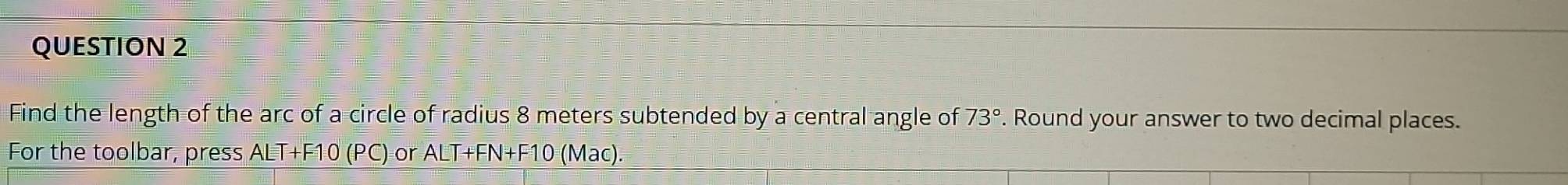 Find the length of the arc of a circle of radius 8 meters subtended by a central angle of 73°. Round your answer to two decimal places. 
For the toolbar, press ALT+F10 (PC) or ALT+FN+F10 (Mac).