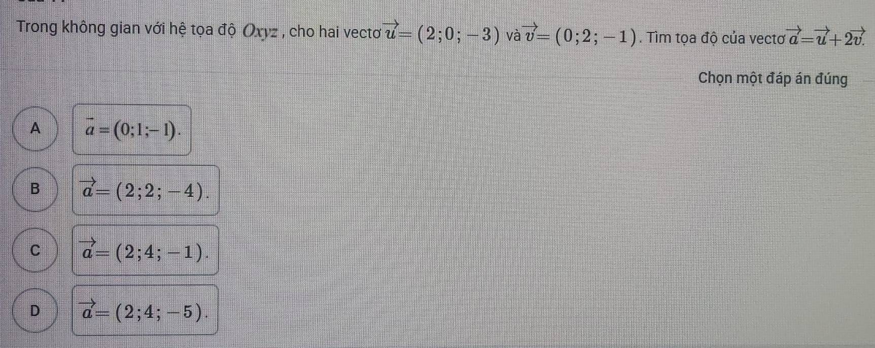 Trong không gian với hệ tọa độ Oxvz , cho hai vectơ vector u=(2;0;-3) và vector v=(0;2;-1). Tìm tọa độ của vectơ vector a=vector u+2vector v.
Chọn một đáp án đúng
A vector a=(0;1;-1).
B vector a=(2;2;-4).
C vector a=(2;4;-1).
D vector a=(2;4;-5).