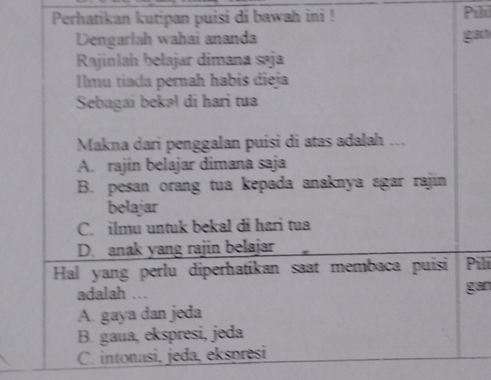 Perhatikan kutipan puisi di bawah ini ! Pili
Dengarlah wahai ananda gan
Rajinlah belajar dimana saja
Ilmu tiada pernah habis dieja
Sebagai bekəl di hari tua
Makna dari penggalan puisi di atas adalah ...
A. rajin belajar dimana saja
B. pesan orang tua kepada anaknya agar rajin
belajar
C. ilmu untuk bekal di hari tua
D. anak yang rajin belajar
Hal yang perlu diperhatikan saat membaca puisi Pili
adalah ... gan
A. gaya dan jeda
B. gaua, ekspresi, jeda
C. intonasi, jeda, ekspresi