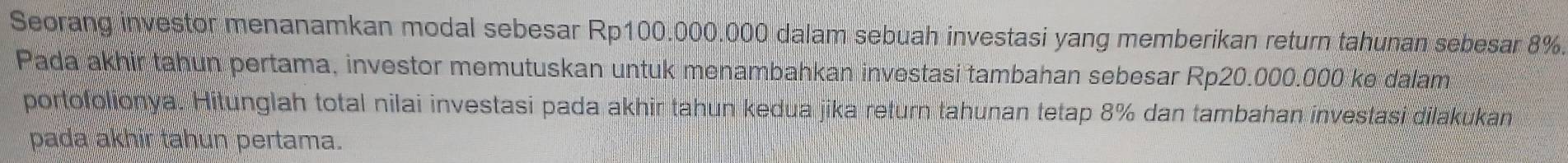 Seorang investor menanamkan modal sebesar Rp100.000.000 dalam sebuah investasi yang memberikan return tahunan sebesar 8%. 
Pada akhir tahun pertama, investor memutuskan untuk menambahkan investasi tambahan sebesar Rp20.000.000 ke dalam 
portofolionya. Hitunglah total nilai investasi pada akhir tahun kedua jika return tahunan tetap 8% dan tambahan investasi dilakukan 
pada akhir tahun pertama.