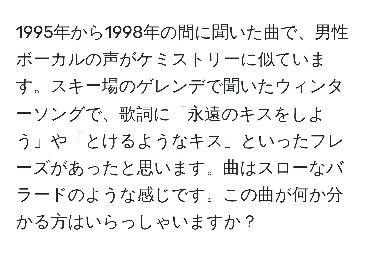 1995年から1998年の間に聞いた曲で、男性ボーカルの声がケミストリーに似ています。スキー場のゲレンデで聞いたウィンターソングで、歌詞に「永遠のキスをしよう」や「とけるようなキス」といったフレーズがあったと思います。曲はスローなバラードのような感じです。この曲が何か分かる方はいらっしゃいますか？