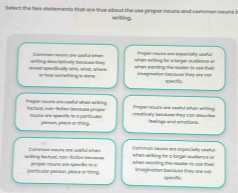 Select the two statements that are true about the use proper nouns and common nouns i
writing.
Comman rouns are useful when Proper nouns are especially useful
writing descriptively because they when writing for a larger audience or
mweal specifically who, what, where when wanting the reader to use their
or how something is done. imagination because they are not
specific.
Prager mouns are useful when writing Praper nouns are useful when writing
factuall, nan-fiction because proger creatively because they can describe
mouns are speciffic to a partícular feelings and emations.
person, place or thing.
Comman noums are usiful when Comman nouns are especially useful
when writing for a larger audience or
writing factual, man-fiction because when wanting the reader to use their
proper noums are speciffic to a
particular person, place or thing. imagination because they are not
specific.