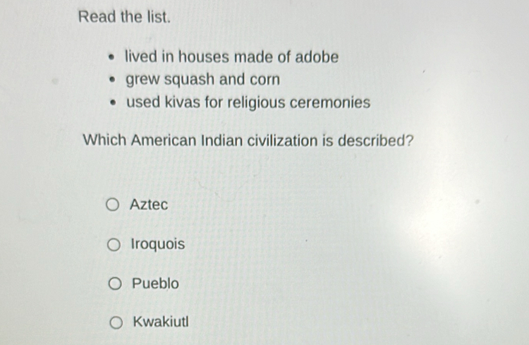 Read the list.
lived in houses made of adobe
grew squash and corn
used kivas for religious ceremonies
Which American Indian civilization is described?
Aztec
Iroquois
Pueblo
Kwakiutl