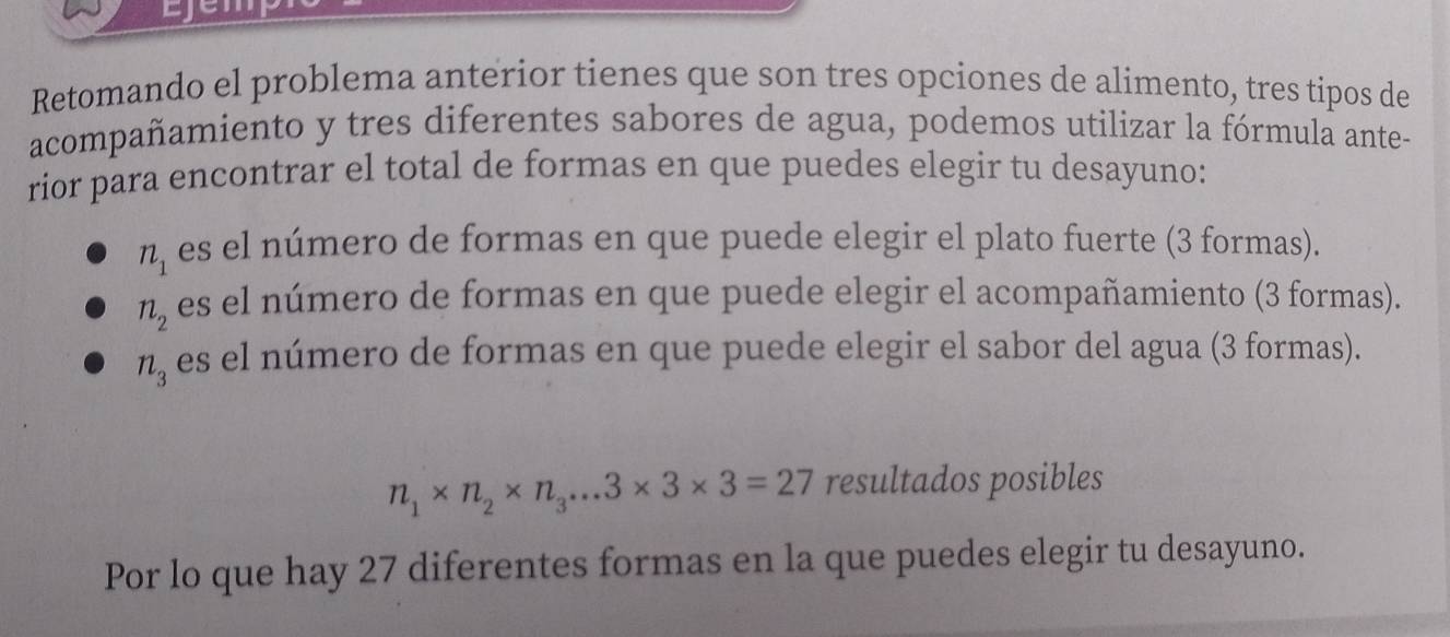 Retomando el problema anterior tienes que son tres opciones de alimento, tres tipos de
acompañamiento y tres diferentes sabores de agua, podemos utilizar la fórmula ante-
rior para encontrar el total de formas en que puedes elegir tu desayuno:
n_1 es el número de formas en que puede elegir el plato fuerte (3 formas).
n_2 es el número de formas en que puede elegir el acompañamiento (3 formas).
n_3 es el número de formas en que puede elegir el sabor del agua (3 formas).
n_1* n_2* n_3...3* 3* 3=27 resultados posibles
Por lo que hay 27 diferentes formas en la que puedes elegir tu desayuno.