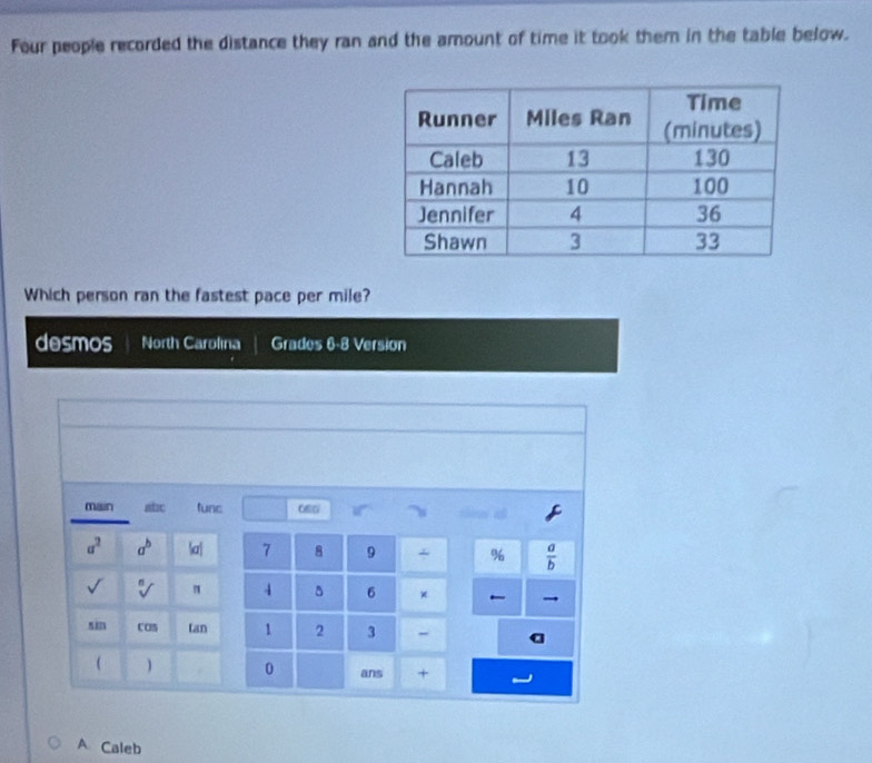 Four people recorded the distance they ran and the amount of time it took them in the table below.
Which person ran the fastest pace per mile?
desmos North Carolina Grades 6-8 Version
main abc func ow
a^2 a^b |a| 7 8 9 + %  a/b 
sqrt() sqrt[n]() " 4 5 6 × →
sin COS tan 1 2 3 - a
 ) 0 ans +
A Caleb