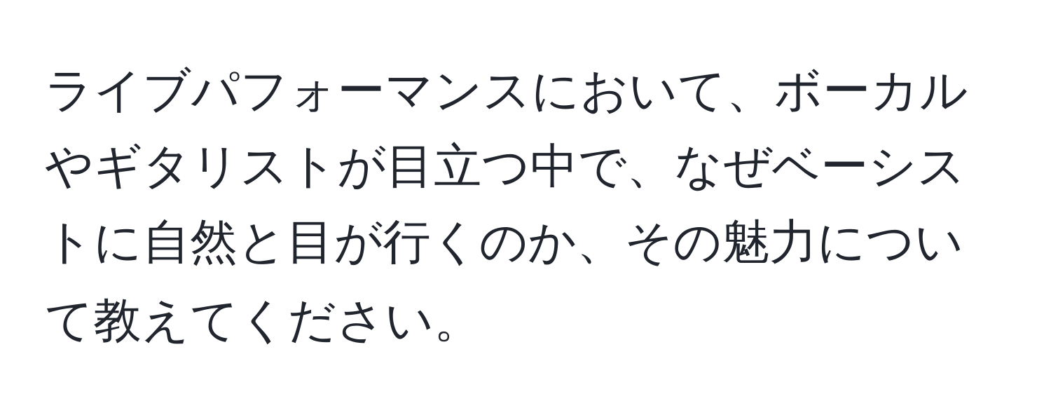 ライブパフォーマンスにおいて、ボーカルやギタリストが目立つ中で、なぜベーシストに自然と目が行くのか、その魅力について教えてください。