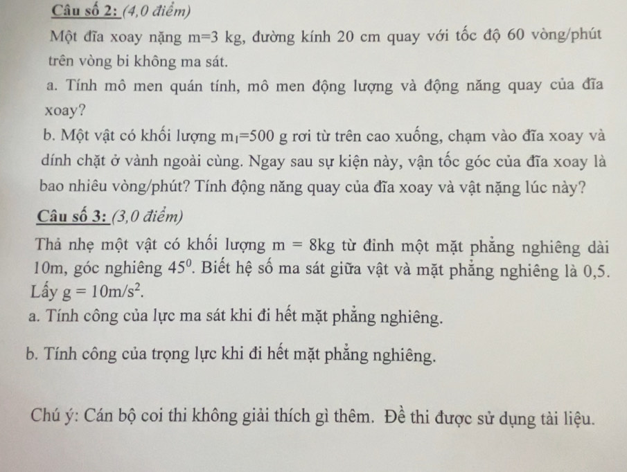 Câu số 2: (4,0 điểm) 
Một đĩa xoay nặng m=3kg , đường kính 20 cm quay với tốc độ 60 vòng /phút 
trên vòng bi không ma sát. 
a. Tính mô men quán tính, mô men động lượng và động năng quay của đĩa 
xoay? 
b. Một vật có khối lượng m_1=500g rơi từ trên cao xuống, chạm vào đĩa xoay và 
dính chặt ở vành ngoài cùng. Ngay sau sự kiện này, vận tốc góc của đĩa xoay là 
bao nhiêu vòng/phút? Tính động năng quay của đĩa xoay và vật nặng lúc này? 
Câu số 3: (3,0 điểm) 
Thả nhẹ một vật có khối lượng m=8kg từ đỉnh một mặt phẳng nghiêng dài
10m, góc nghiêng 45° 2. Biết hệ số ma sát giữa vật và mặt phẳng nghiêng là 0,5. 
Lấy g=10m/s^2. 
a. Tính công của lực ma sát khi đi hết mặt phăng nghiêng. 
b. Tính công của trọng lực khi đi hết mặt phẳng nghiêng. 
Chú ý: Cán bộ coi thi không giải thích gì thêm. Đề thi được sử dụng tài liệu.