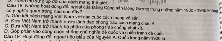 D. Tranh thu sự giúp đỡ của cách mạng thế giới.

Câu 18: Những hoạt động đổi ngoại của Đảng Cộng sản Đông Dương trong những năm 1930 - 1945 không
có ý nghĩa quan trọng nào sau đây?
A. Gắn kết cách mạng Việt Nam với các cuộc cách mạng vô sản. at
B. Đưa Việt Nam trở thành nước lãnh đạo phong trào cách mạng châu Á.
C. Đưa Việt Nam trở thành bộ phận của phong trào chống phát xít.
a
D. Góp phần vào công cuộc chống chủ nghĩa đế quốc và chiến tranh đế quốc.
u
Câu 19: Hoạt động đối ngoại tiêu biểu của Nguyễn Ái Quốc trong năm 1920 là