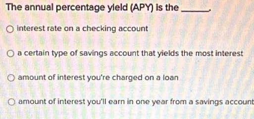 The annual percentage yield (APY) is the_
interest rate on a checking account
a certain type of savings account that yields the most interest
amount of interest you're charged on a loan
amount of interest you'll earn in one year from a savings account