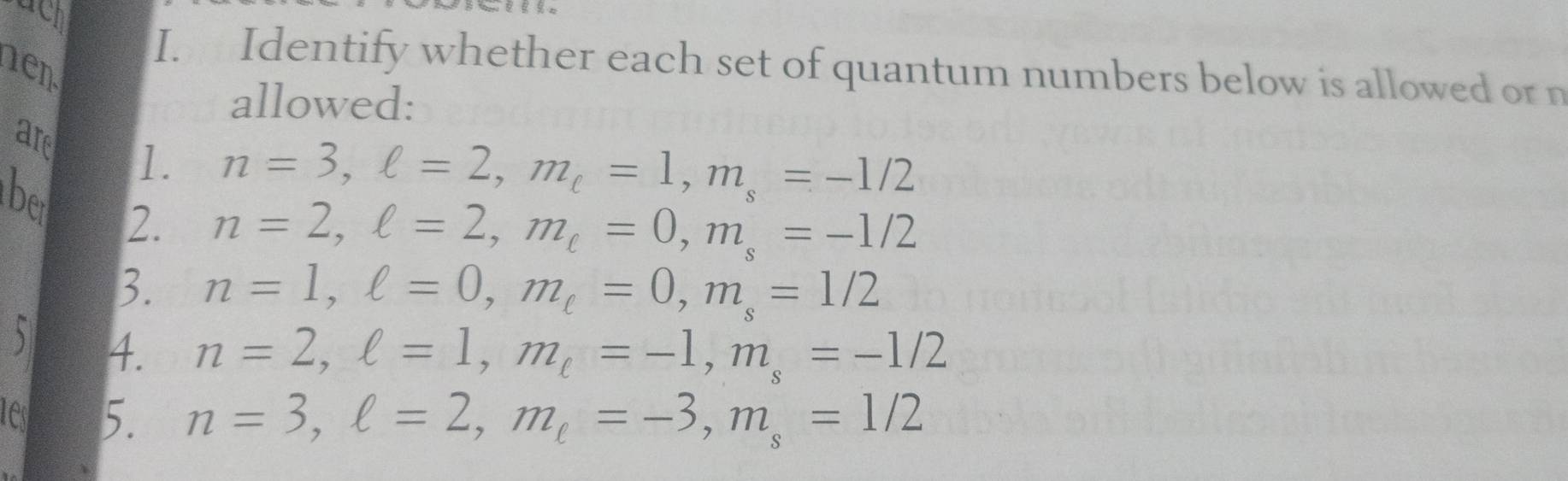 uch 
I. Identify whether each set of quantum numbers below is allowed or n 
hen 
allowed:
n=3, ell =2, m_c=1, m_s=-1/2
are 1. n=2, ell =2, m_ell =0, m_s=-1/2
be 2. 
3. n=1, ell =0, m_ell =0, m_s=1/2
5 4. n=2, ell =1, m_ell =-1, m_s=-1/2
test 5. n=3, ell =2, m_ell =-3, m_s=1/2