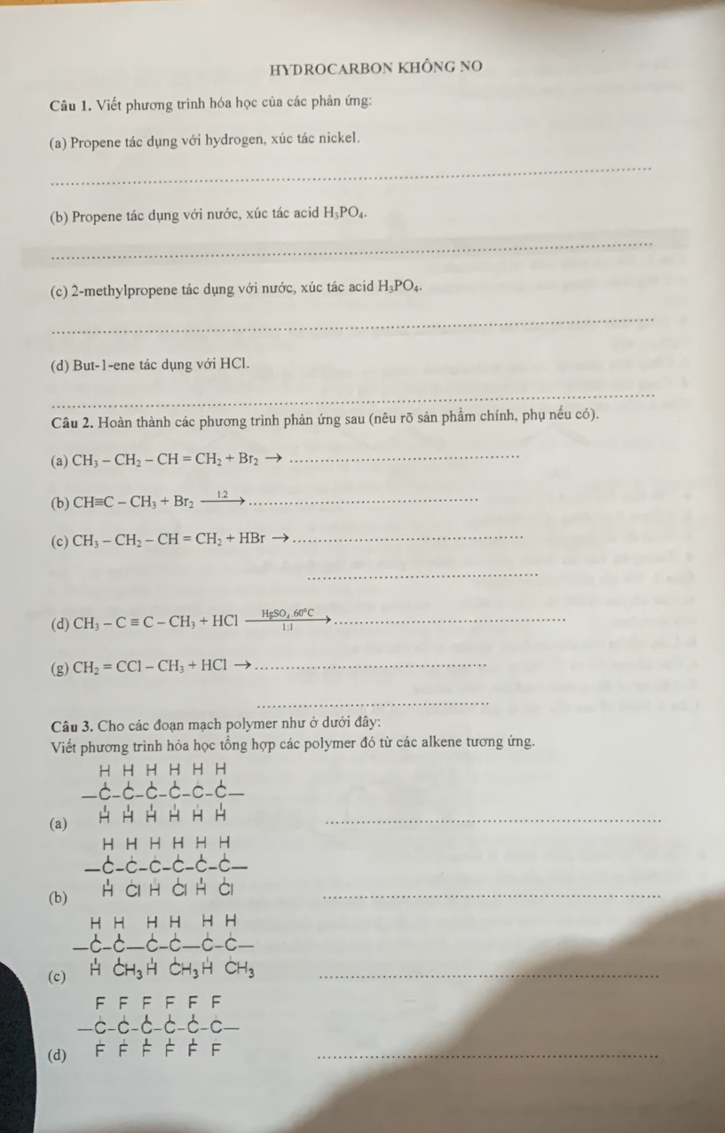 HYDROCARBON KHÔNG NO 
Câu 1. Viết phương trình hóa học của các phản ứng: 
(a) Propene tác dụng với hydrogen, xúc tác nickel. 
_ 
(b) Propene tác dụng với nước, xúc tác acid H_3PO_4. 
_ 
(c) 2-methylpropene tác dụng với nước, xúc tác acid H_3PO_4. 
_ 
(d) But -1 -ene tác dụng với HCl. 
_ 
Câu 2. Hoàn thành các phương trình phản ứng sau (nêu rõ sản phẩm chính, phụ nếu có). 
(a) CH_3-CH_2-CH=CH_2+Br_2
_ 
(b) CHequiv C-CH_3+Br_2xrightarrow 12 _ 
(c) CH_3-CH_2-CH=CH_2+HBr
_ 
_ 
(d) CH_3-Cequiv C-CH_3+HClxrightarrow HgSO_4.60°C, _ 
(g) CH_2=CCl-CH_3+HCl _ 
_ 
Câu 3. Cho các đoạn mạch polymer như ở dưới đây: 
Viết phương trình hóa học tổng hợp các polymer đó từ các alkene tương ứng. 
H H H H H H
C-C
(a) H H H H H H_ 
H H H H H H 
É -c-C-C-C. 
(b) H ài h ài H ài_ 
H H H H H H
-C-C—C-C—C-C-
(c) H CH₃H CH₃H CH₃_ 
F F F F F F 
—c-c -6-c-c-c-
(d) F F F F F F_