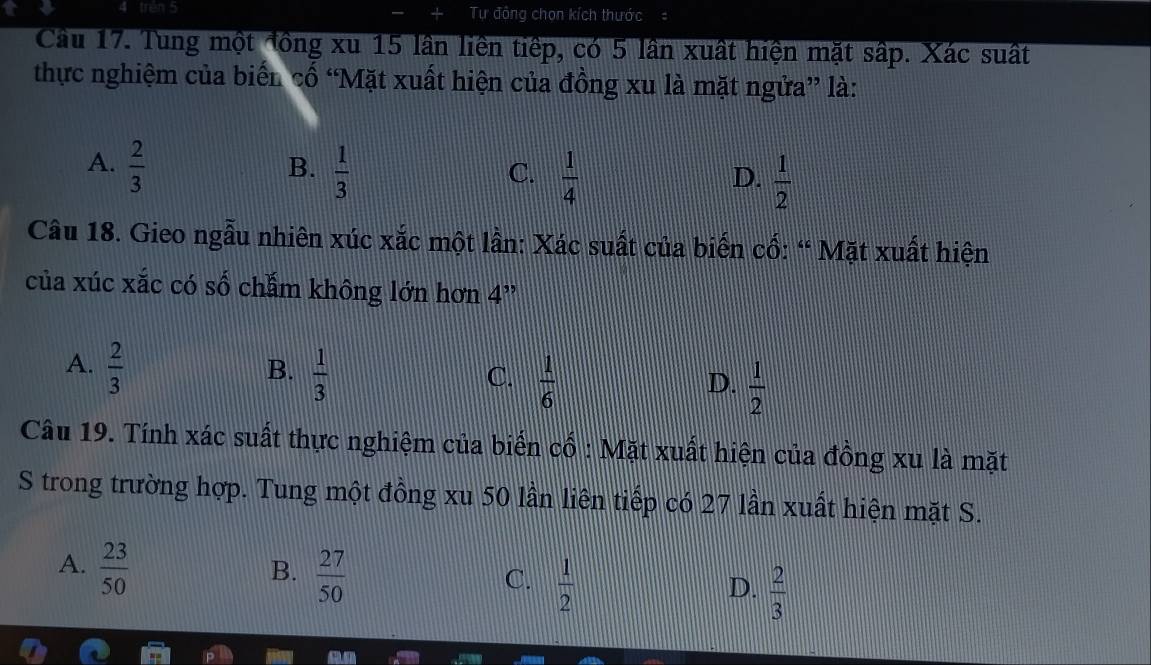 trén 5 Tự đồng chọn kích thước
Cầu 17. Tung một đồng xu 15 lần liên tiếp, có 5 lần xuất hiện mặt sấp. Xác suất
thực nghiệm của biển cố “Mặt xuất hiện của đồng xu là mặt ngửa” là:
A.  2/3   1/3 
B.
C.  1/4   1/2 
D.
Câu 18. Gieo ngẫu nhiên xúc xắc một lần: Xác suất của biến cổ: “ Mặt xuất hiện
của xúc xắc có số chẩm không lớn hơn 4 ”
A.  2/3 
B.  1/3 
C.  1/6   1/2 
D.
Câu 19. Tính xác suất thực nghiệm của biển cổ : Mặt xuất hiện của đồng xu là mặt
S trong trường hợp. Tung một đồng xu 50 lần liên tiếp có 27 lần xuất hiện mặt S.
A.  23/50 
B.  27/50 
C.  1/2 
D.  2/3 