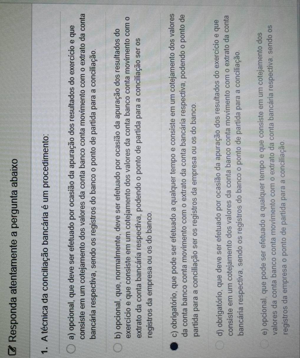 Responda atentamente a pergunta abaixo
1. A técnica da conciliação bancária é um procedimento:
a) opcional, que deve ser efetuado por ocasião da apuração dos resultados do exercício e que
consiste em um cotejamento dos valores da conta banco conta movimento com o extrato da conta
bancária respectiva, sendo os registros do banco o ponto de partida para a conciliação.
b) opcional, que, normalmente, deve ser efetuado por ocasião da apuração dos resultados do
exercício e que consiste em um cotejamento dos valores da conta banco conta movimento com o
extrato da conta bancária respectiva, podendo o ponto de partida para a conciliação ser os
registros da empresa ou os do banco.
c) obrigatório, que pode ser efetuado a qualquer tempo e consiste em um cotejamento dos valores
da conta banco conta movimento com o extrato da conta bancária respectiva, podendo o ponto de
partida para a conciliação ser os registros da empresa ou os do banco.
d) obrigatório, que deve ser efetuado por ocasião da apuração dos resultados do exercício e que
consiste em um cotejamento dos valores da conta banco conta movimento com o extrato da conta
bancária respectiva, sendo os registros do banco o ponto de partida para a conciliação.
e) opcional, que pode ser efetuado a qualquer tempo e que consiste em um cotejamento dos
valores da conta banco conta movimento com o extrato da conta bancária respectiva, sendo os
registros da empresa o ponto de partida para a conciliação.
