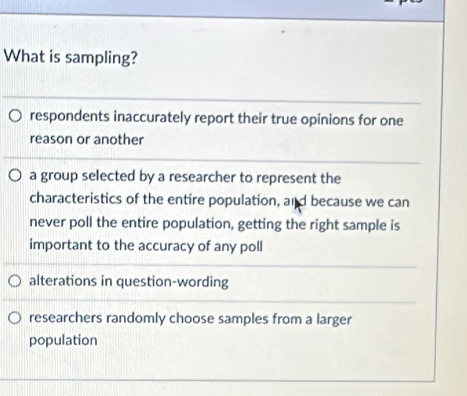 What is sampling?
respondents inaccurately report their true opinions for one
reason or another
a group selected by a researcher to represent the
characteristics of the entire population, and because we can
never poll the entire population, getting the right sample is
important to the accuracy of any poll
alterations in question-wording
researchers randomly choose samples from a larger
population