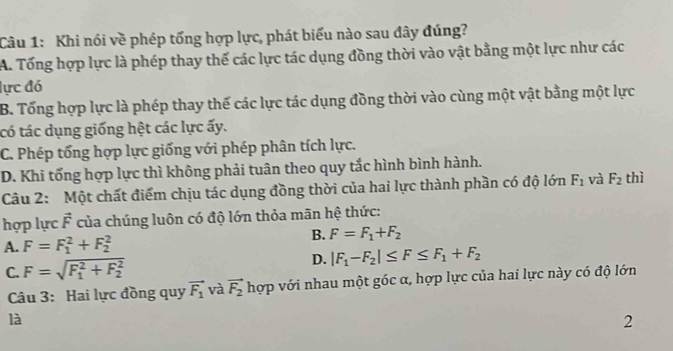 Khi nói về phép tổng hợp lực, phát biểu nào sau đây đúng?
A. Tổng hợp lực là phép thay thế các lực tác dụng đồng thời vào vật bằng một lực như các
lực đó
B. Tổng hợp lực là phép thay thế các lực tác dụng đồng thời vào cùng một vật bằng một lực
tó tác dụng giống hệt các lực ấy.
C. Phép tổng hợp lực giống với phép phân tích lực.
D. Khi tổng hợp lực thì không phải tuân theo quy tắc hình bình hành.
Câu 2: Một chất điểm chịu tác dụng đồng thời của hai lực thành phần có độ lớn F_1 và F_2 thì
hợp lực vector F của chúng luôn có độ lớn thỏa mãn hệ thức:
B. F=F_1+F_2
A. F=F_1^(2+F_2^2
C. F=sqrt (F_1)^2+F_2^2) D. |F_1-F_2|≤ F≤ F_1+F_2
Câu 3: Hai lực đồng quy vector F_1 và vector F_2 hợp với nhau một góc α, hợp lực của hai lực này có độ lớn
là
2