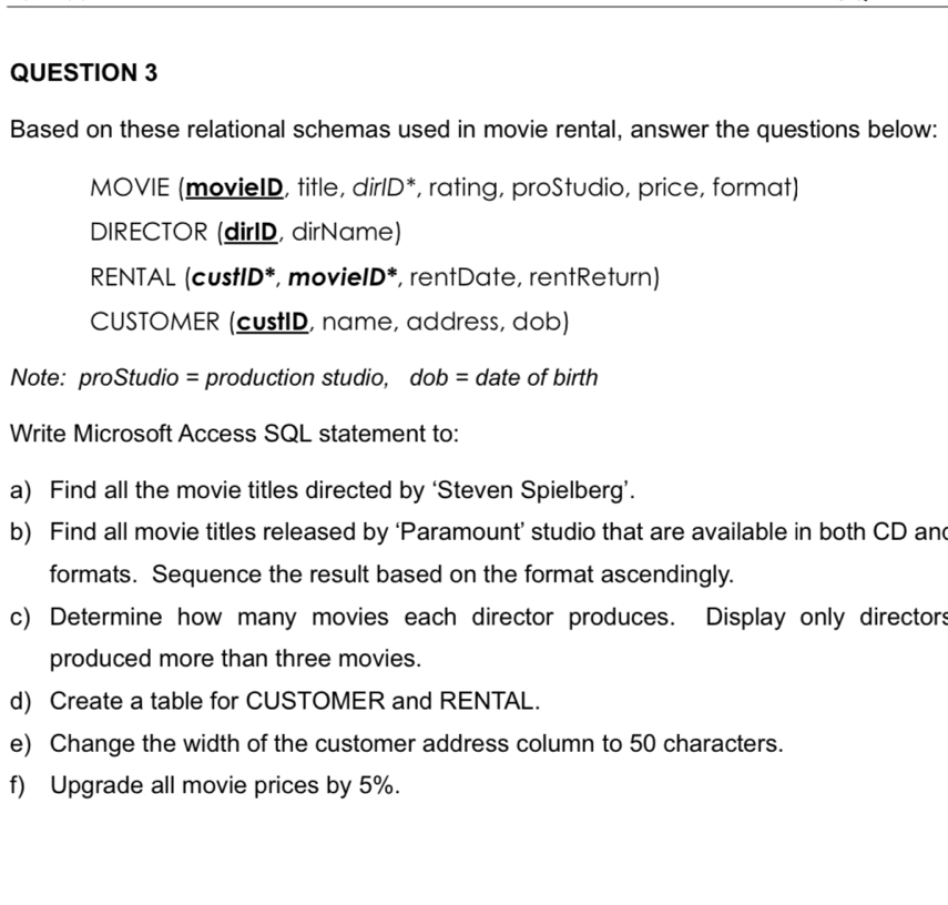 Based on these relational schemas used in movie rental, answer the questions below: 
MOVIE (movieID, title, dirlD*, rating, proStudio, price, format) 
DIRECTOR (dirID, dirName) 
RENTAL (custID*, movieID*, rentDate, rentReturn) 
CUSTOMER (custID, name, address, dob) 
Note: proStudio = production studio, dob = date of birth 
Write Microsoft Access SQL statement to: 
a) Find all the movie titles directed by ‘Steven Spielberg’. 
b) Find all movie titles released by ‘Paramount’ studio that are available in both CD and 
formats. Sequence the result based on the format ascendingly. 
c) Determine how many movies each director produces. Display only directors 
produced more than three movies. 
d) Create a table for CUSTOMER and RENTAL. 
e) Change the width of the customer address column to 50 characters. 
f) Upgrade all movie prices by 5%.