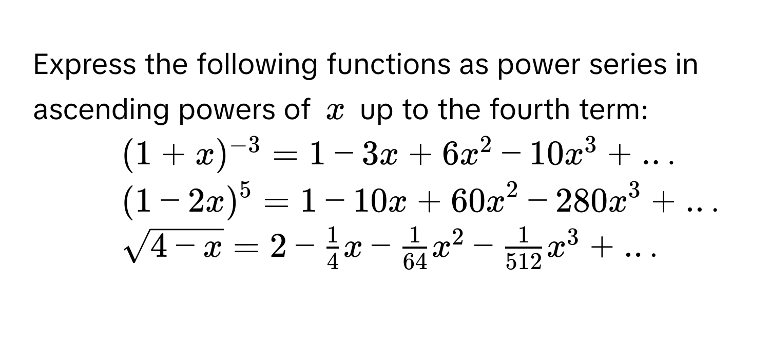 Express the following functions as power series in ascending powers of $x$ up to the fourth term:
1. $(1+x)^-3=1-3x+6x^2-10x^3+..$. 
2. $(1-2x)^5=1-10x+60x^2-280x^3+..$. 
3. $sqrt(4-x)=2- 1/4 x- 1/64 x^2- 1/512 x^3+..$.