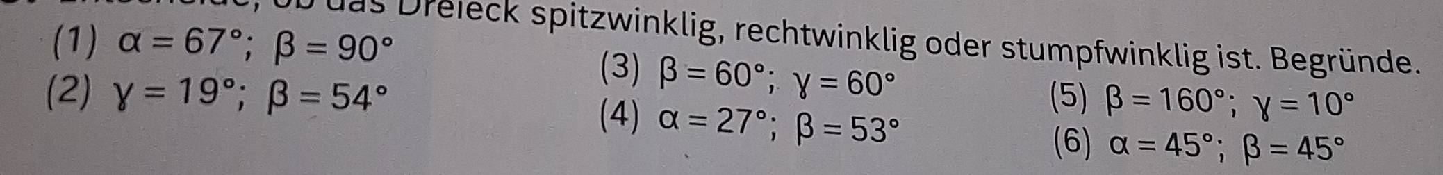 (1) alpha =67°; beta =90°
das Dreieck spitzwinklig, rechtwinklig oder stumpfwinklig ist. Begründe. 
(3) beta =60°; gamma =60°
(2) gamma =19°; beta =54° (5) beta =160°; gamma =10°
(4) alpha =27°; beta =53°
(6) alpha =45°; beta =45°