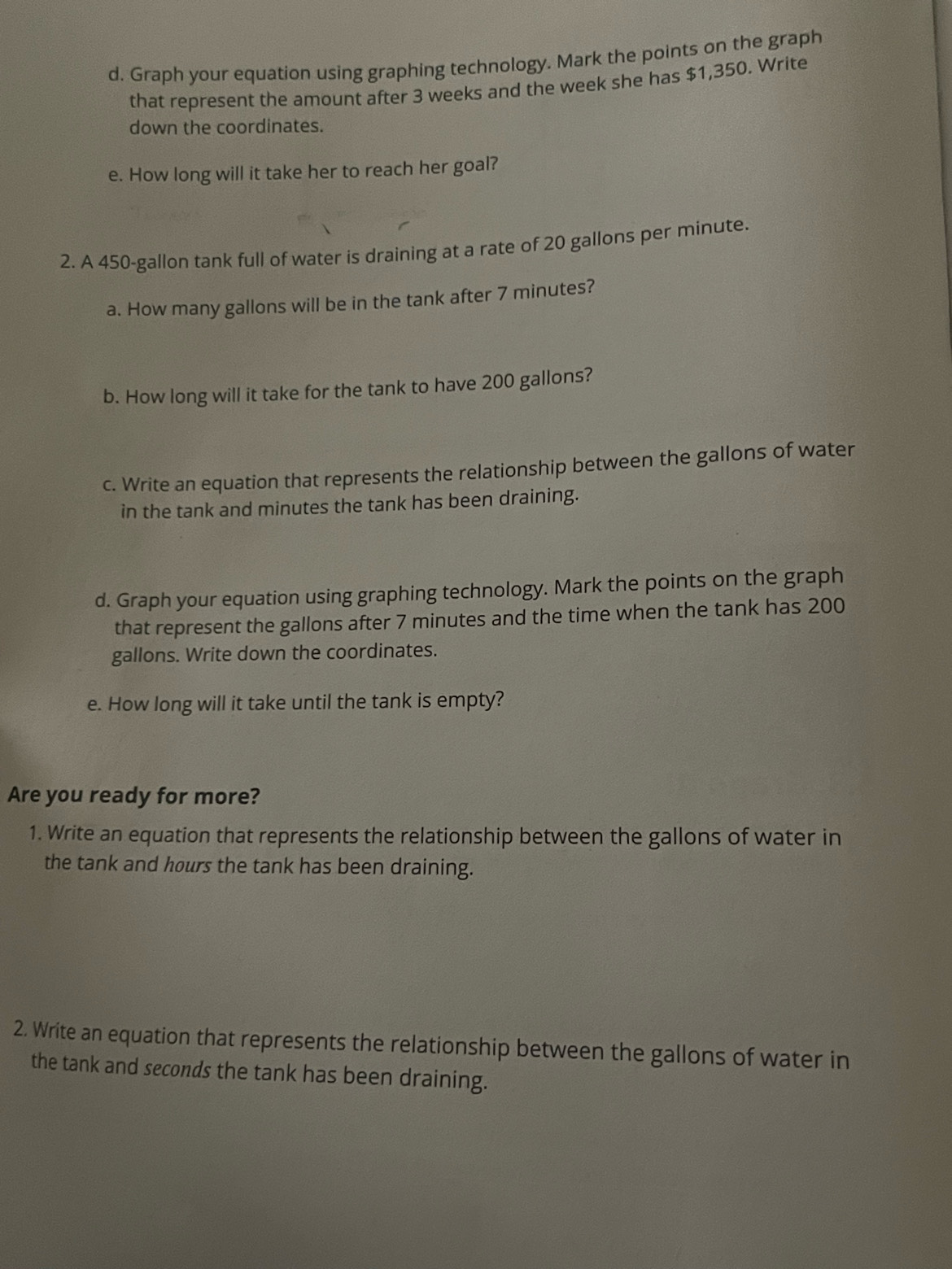 Graph your equation using graphing technology. Mark the points on the graph 
that represent the amount after 3 weeks and the week she has $1,350. Write 
down the coordinates. 
e. How long will it take her to reach her goal? 
2. A 450-gallon tank full of water is draining at a rate of 20 gallons per minute. 
a. How many gallons will be in the tank after 7 minutes? 
b. How long will it take for the tank to have 200 gallons? 
c. Write an equation that represents the relationship between the gallons of water 
in the tank and minutes the tank has been draining. 
d. Graph your equation using graphing technology. Mark the points on the graph 
that represent the gallons after 7 minutes and the time when the tank has 200
gallons. Write down the coordinates. 
e. How long will it take until the tank is empty? 
Are you ready for more? 
1. Write an equation that represents the relationship between the gallons of water in 
the tank and hours the tank has been draining. 
2. Write an equation that represents the relationship between the gallons of water in 
the tank and seconds the tank has been draining.