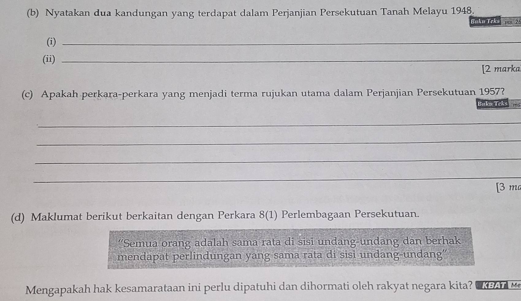 Nyatakan dua kandungan yang terdapat dalam Perjanjian Persekutuan Tanah Melayu 1948. 
Buku Teks ms. 26 
(i)_ 
(ii)_ 
[2 markal 
(c) Apakah perkara-perkara yang menjadi terma rujukan utama dalam Perjanjian Persekutuan 1957? 
Buku Teks Tms 
_ 
_ 
_ 
_ 
[3 ma 
(d) Maklumat berikut berkaitan dengan Perkara 8(1) Perlembagaan Persekutuan. 
"Semua orang adalah sama rata di sisi undang-undang dan berhak 
mendapat perlindungan yang sama rata di sisi undang-undang” 
Mengapakah hak kesamarataan ini perlu dipatuhi dan dihormati oleh rakyat negara kita? W M