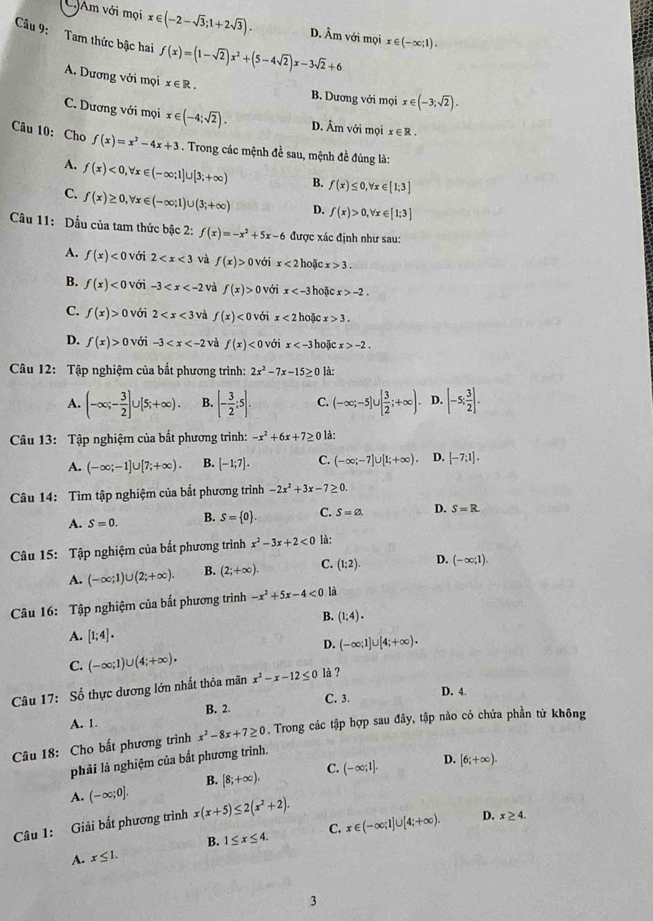 C.JAm với mọi x∈ (-2-sqrt(3);1+2sqrt(3)). D. Âm với mọi x∈ (-∈fty ;1).
Câu 9: Tam thức bậc hai f(x)=(1-sqrt(2))x^2+(5-4sqrt(2))x-3sqrt(2)+6
A. Dương với mọi x∈ R. B. Dương với mọi x∈ (-3;sqrt(2)).
C. Dương với mọi x∈ (-4;sqrt(2)). D. Âm với mọi x∈ R.
Câu 10: Cho f(x)=x^2-4x+3. Trong các mệnh đề sau, mệnh đề đúng là:
A. f(x)<0,forall x∈ (-∈fty ;1]∪ [3;+∈fty )
B. f(x)≤ 0,forall x∈ [1;3]
C. f(x)≥ 0,forall x∈ (-∈fty ;1)∪ (3;+∈fty )
D. f(x)>0,forall x∈ [1;3]
Cầu 11: Dấu của tam thức bậc 2: f(x)=-x^2+5x-6 được xác định như sau:
A. f(x)<0</tex> với 2 và f(x)>0 0  với x<2</tex> hoặc x>3.
B. f(x)<0</tex> với -3 và f(x)>0 với x hoặc x>-2.
C. f(x)>0 với 2 và f(x)<0</tex> với x<2</tex> hoặc x>3.
D. f(x)>0 với -3 và f(x)<0</tex> với x hoặc x>-2.
Câu 12: Tập nghiệm của bất phương trình: 2x^2-7x-15≥ 0 là:
A. (-∈fty ;- 3/2 ]∪ [5;+∈fty ). B. [- 3/2 ;5]. C. (-∈fty ;-5]∪ [ 3/2 ;+∈fty ). D. [-5; 3/2 ].
Câu 13: Tập nghiệm của bất phương trình: -x^2+6x+7≥ 0 là:
A. (-∈fty ;-1]∪ [7;+∈fty ). B. [-1;7]. C. (-∈fty ;-7]∪ [1;+∈fty ). D. [-7;1].
Câu 14: Tìm tập nghiệm của bắt phương trình -2x^2+3x-7≥ 0.
A. S=0.
B. S= 0 . C. S=varnothing . D. S=R.
Câu 15: Tập nghiệm của bắt phương trình x^2-3x+2<0</tex> là:
A. (-∈fty ;1)∪ (2;+∈fty ). B. (2;+∈fty ). C. (1;2).
D. (-∈fty ;1).
Câu 16: Tập nghiệm của bắt phương trình -x^2+5x-4<0</tex> là
B. (1;4).
A. [1;4].
D. (-∈fty ;1]∪ [4;+∈fty ).
C. (-∈fty ;1)∪ (4;+∈fty ).
Câu 17: Số thực dương lớn nhất thỏa mãn x^2-x-12≤ 0 là ?
D. 4.
B. 2. C. 3.
A. 1.
Câu 18: Cho bất phương trình x^2-8x+7≥ 0. Trong các tập hợp sau đây, tập nào có chứa phần tử không
phải là nghiệm của bất phương trình.
C. (-∈fty ;1]. D. [6;+∈fty ).
B. [8;+∈fty ).
A. (-∈fty ;0].
Câu 1: Giải bất phương trình x(x+5)≤ 2(x^2+2).
B. 1≤ x≤ 4. C. x∈ (-∈fty ;1]∪ [4;+∈fty ). D. x≥ 4.
A. x≤ 1.
3