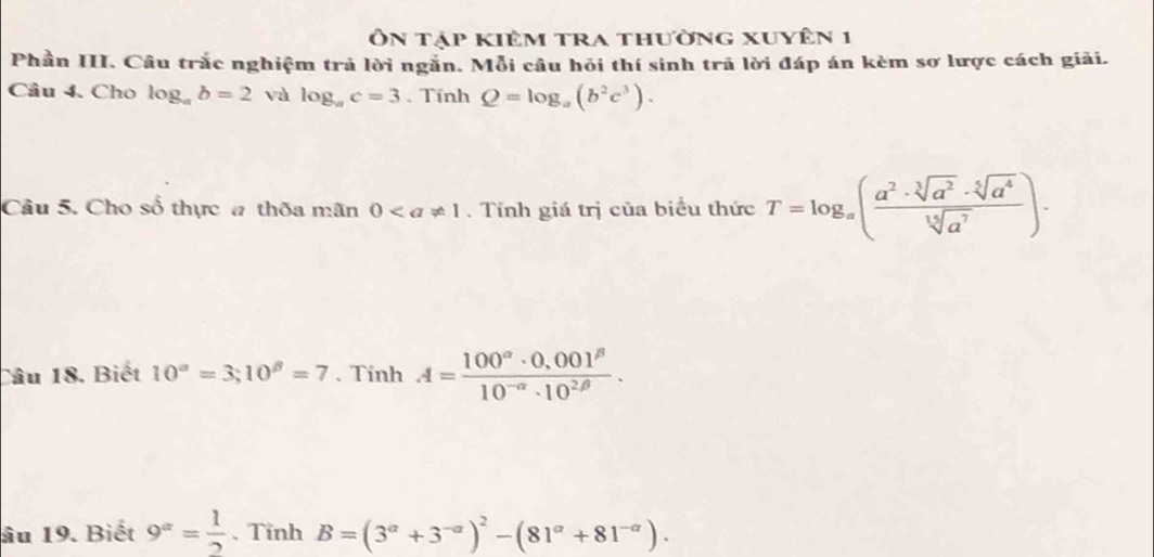 Ôn tập kiêm tra thường xuyên 1 
Phần III. Câu trắc nghiệm trả lời ngắn. Mỗi câu hỏi thí sinh trã lời đáp án kèm sơ lược cách giải. 
Câu 4. Cho log _ab=2 và log _ac=3. Tính Q=log _a(b^2c^3). 
Câu 5. Cho số thực # thốa mãn 0. Tính giá trị của biểu thức T=log _a( a^2· sqrt[3](a^2)· sqrt[5](a^4)/sqrt[15](a^7) )·
Câu 18. Biết 10^a=3; 10^(beta)=7 、Tinh A= (100^(alpha)· 0,001^(beta))/10^(-alpha)· 10^(2beta) . 
âu 19. Biết 9^x= 1/2 .Tinh B=(3^(alpha)+3^(-alpha))^2-(81^(alpha)+81^(-alpha)).