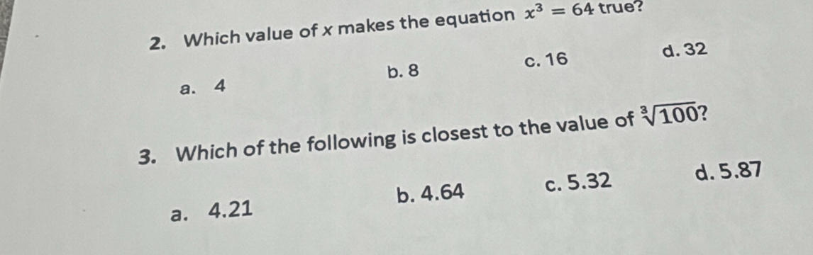 Which value of x makes the equation x^3=64 true?
c. 16 d. 32
a. 4 b. 8
3. Which of the following is closest to the value of sqrt[3](100) 2
a. 4.21 b. 4.64 c. 5.32
d. 5.87