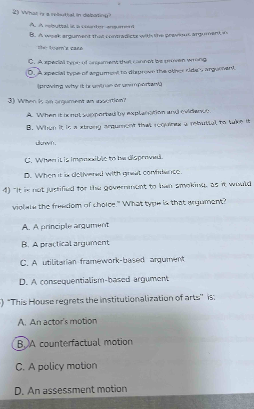 2
2) What is a rebuttal in debating?
A. A rebuttal is a counter-argument
B. A weak argument that contradicts with the previous argument in
the team's case
C. A special type of argument that cannot be proven wrong
D. A special type of argument to disprove the other side's argument
(proving why it is untrue or unimportant)
3) When is an argument an assertion?
A. When it is not supported by explanation and evidence.
B. When it is a strong argument that requires a rebuttal to take it
down.
C. When it is impossible to be disproved.
D. When it is delivered with great confidence.
4) “It is not justified for the government to ban smoking, as it would
violate the freedom of choice." What type is that argument?
A. A principle argument
B. A practical argument
C. A utilitarian-framework-based argument
D. A consequentialism-based argument
5) “This House regrets the institutionalization of arts” is:
A. An actor's motion
B. A counterfactual motion
C. A policy motion
D. An assessment motion