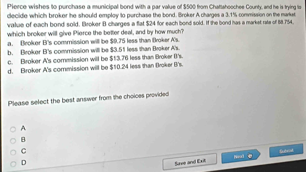 Pierce wishes to purchase a municipal bond with a par value of $500 from Chattahoochee County, and he is trying to
decide which broker he should employ to purchase the bond. Broker A charges a 3.1% commission on the market
value of each bond sold. Broker B charges a flat $24 for each bond sold. If the bond has a market rate of 88.754,
which broker will give Pierce the better deal, and by how much?
a. Broker B's commission will be $9.75 less than Broker A's.
b. Broker B's commission will be $3.51 less than Broker A's.
c. Broker A's commission will be $13.76 less than Broker B's.
d. Broker A's commission will be $10.24 less than Broker B's.
Please select the best answer from the choices provided
A
B
C
Submil
D
Save and Exit Next