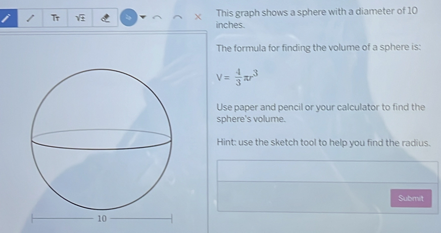 Tr sqrt(± ) This graph shows a sphere with a diameter of 10
X
inches. 
The formula for finding the volume of a sphere is:
V= 4/3 π r^3
Use paper and pencil or your calculator to find the 
sphere's volume. 
Hint: use the sketch tool to help you find the radius. 
Submit