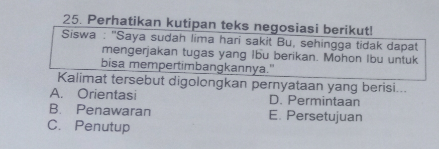 Perhatikan kutipan teks negosiasi berikut!
Siswa : 'Saya sudah lima hari sakit Bu, sehingga tidak dapat
mengerjakan tugas yang Ibu berikan. Mohon Ibu untuk
bisa mempertimbangkannya."
Kalimat tersebut digolongkan pernyataan yang berisi...
A. Orientasi D. Permintaan
B. Penawaran E. Persetujuan
C. Penutup