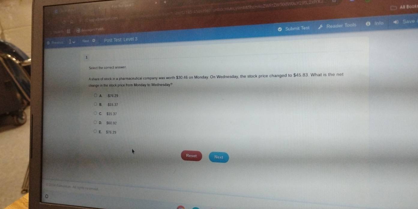 All Book
app edmentsm com 9nY/aHR0cHM6Lv9mM5hcHAuZWRtZW50dW0uY29tL2XYX
， Bessegard Parish
Submit Test Reader Tools a Info Save
0 FrevtUk 1、 Next 0 Post Test: Level 3
1
Select the correct answer.
Ashare of stock in a pharmaceutical company was worth $30.46 on Monday. On Wednesday, the stock price changed to $45.83. What is the net
change in the stock price from Monday to Wednesday?
A. $76.29
B. -$15.37
C. $15 37
D. $60 92
E $76 29
Reset Next
# 2004 Fdmvetn. All rignes rasened
。