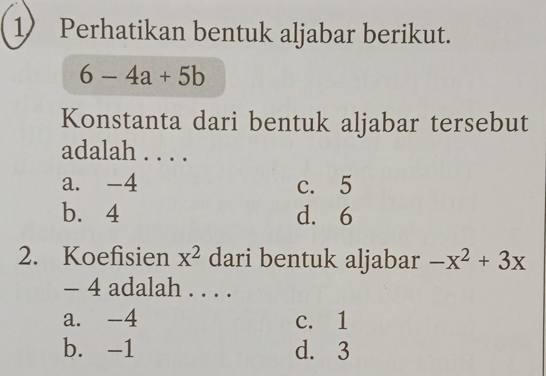 Perhatikan bentuk aljabar berikut.
6-4a+5b
Konstanta dari bentuk aljabar tersebut
adalah . . . .
a. -4 c. 5
b. 4 d. 6
2. Koefisien x^2 dari bentuk aljabar -x^2+3x
- 4 adalah . . . .
a. -4 c. 1
b. -1 d. 3