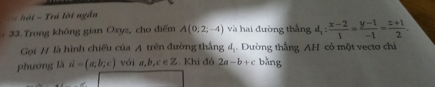 hồ i = Trá lời ngắn 
33. Trong không gian Oxyz, cho điểm A(0;2;-4) và hai đường thắng d_1: (x-2)/1 = (y-1)/-1 = (z+1)/2 . 
Gọi H là hình chiếu của A trên đường thắngở L_1. Đường thẳng AH có một vectơ chi 
phương là vector u=(a;b;c) với a, b, c ∈Z. Khi đó 2a-b+c bằng