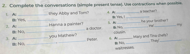 Complete the conversations (simple present tense). Use contractions when possible.
1. A: _they Abby and Tom? 4. A: _a teacher?
B: Yes, B: Yes, I_
2.A: __Hanna a painter? 5.A: __he your brother?
B: No, __a doctor. B: No, He my
3. A: _you Mathew? cousin.
B: No, __Peter. 6. A: _Mary and Tina chefs?
B: No, They
waitresses.