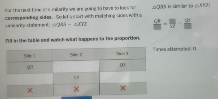 For the next time of similarity we are going to have to look for △ QRS is similar to △ XYZ. 
corresponding sides. So let's start with matching sides with a 
similarity statement: △ QRSsim △ XYZ
 QR/□  = □ /YZ = QS/□  
Fill in the table and watch what happens to the proportion. 
attempted: 0