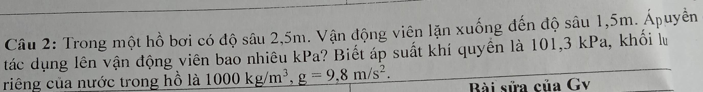 Trong một hồ bơi có độ sâu 2,5m. Vận động viên lặn xuống đến độ sâu 1,5m. Ápuyền 
tác dụng lên vận động viên bao nhiêu kPa? Biết áp suất khí quyền là 101,3 kPa, khổi lưu 
riêng của nước trong hồ là 1000kg/m^3, g=9,8m/s^2. 
Bài sửa của Gv