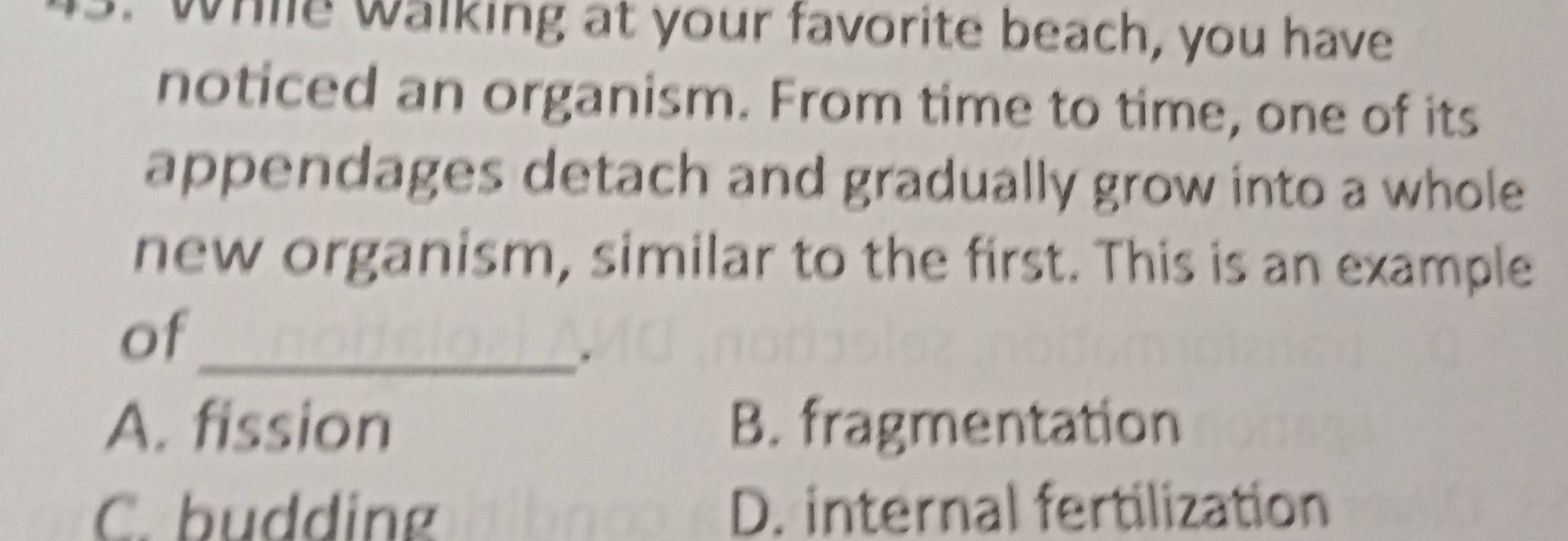 While walking at your favorite beach, you have
noticed an organism. From time to time, one of its
appendages detach and gradually grow into a whole
new organism, similar to the first. This is an example
of_
.
A. fission B. fragmentation
C. budding D. internal fertilization