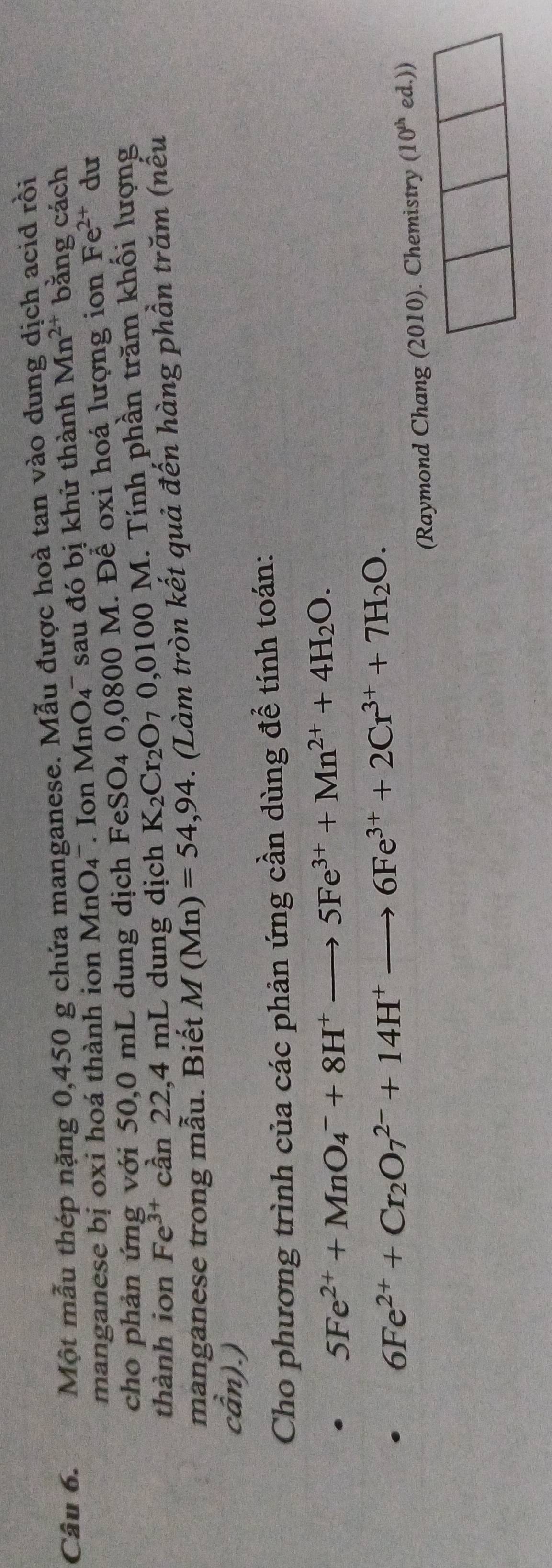Một mẫu thép nặng 0,450 g chứa manganese. Mẫu được hoà tan vào dung dịch acid rồi 
manganese bị oxi hoá thành ion MnO_4^(- Ion MnO4' sau đó bị khử thành Mn^2+) bằng cách 
cho phản ứng với 50,0 mL dung dịch FeSO_4 0,0800 M. Để oxi hoá lượng ion Fe^(2+) du 
thành ion Fe^(3+)can22,4 mL dung dịch K_2Cr_2O_70,0100M M. Tính phần trăm khối lượng 
manganese trong mẫu. Biết M(Mn)=54,94. (Làm tròn kết quả đến hàng phần trăm (nếu
chat an).)
Cho phương trình của các phản ứng cần dùng để tính toán:
5Fe^(2+)+MnO_4^(-+8H^+)to 5Fe^(3+)+Mn^(2+)+4H_2O.
6Fe^(2+)+Cr_2O_7^((2-)+14H^+)to 6Fe^(3+)+2Cr^(3+)+7H_2O. 
(Raymond Chang (2010). Chemistry (10^(th) ed.))