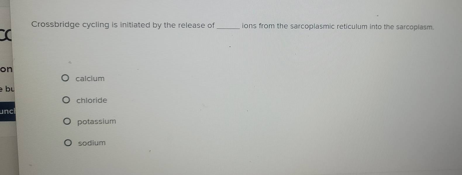 Crossbridge cycling is initiated by the release of_ ions from the sarcoplasmic reticulum into the sarcoplasm.
X
on
calcium
bu
chloride
unc
potassium
sodium