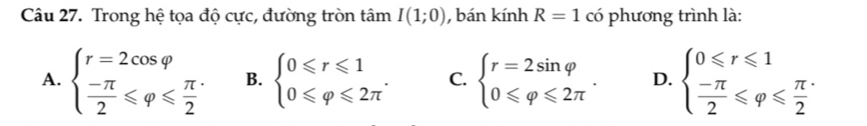 Trong hệ tọa độ cực, đường tròn tâm I(1;0) , bán kính R=1 có phương trình là:
A. beginarrayl r=2cos varphi   (-π )/2 ≤slant varphi ≤slant  π /2 endarray. B. beginarrayl 0≤slant r≤slant 1 0≤slant varphi ≤slant 2π endarray.. C. beginarrayl r=2sin varphi  0≤slant varphi ≤slant 2π endarray.. D. beginarrayl 0≤slant r≤slant 1  (-π )/2 ≤slant varphi ≤slant  π /2 endarray.