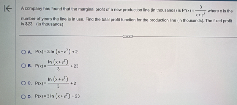 A company has found that the marginal profit of a new production line (in thousands) is P'(x)= 3/x+e^7  where x is the
number of years the line is in use. Find the total profit function for the production line (in thousands). The fixed profit
is $23 (in thousands)
A. P(x)=3ln (x+e^7)+2
B. P(x)= (ln (x+e^7))/3 +23
C. P(x)= (ln (x+e^7))/3 +2
D. P(x)=3ln (x+e^7)+23