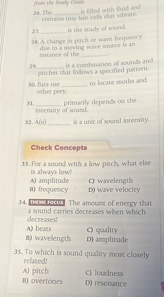 from the Study Guide.
26. The _is filled with fluid and
contains tiny hair cells that vibrate.
27._ is the study of sound.
28. A change in pitch or wave frequency
due to a moving wave source is an
instance of the _.
29._ is a combination of sounds and
pitches that follows a specified pattern.
30. Bats use _to locate moths and
other prey.
31._ primarily depends on the
intensity of sound.
32. A(n) _is a unit of sound intensity.
Check Concepts
33. For a sound with a low pitch, what else
is always low?
A) amplitude C) wavelength
B) frequency D) wave velocity
34. THEME FOCUS The amount of energy that
a sound carries decreases when which
decreases?
A) beats c) quality
B) wavelength D) amplitude
35. To which is sound quality most closely
related?
A) pitch c) loudness
B) overtones D) resonance