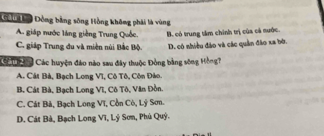 Ca ộ Đồng bằng sông Hồng không phải là vùng
A. giáp nước láng giềng Trung Quốc. B. có trung tâm chính trị của cả nước.
C. giáp Trung du và miền nủi Bắc Bộ. D. có nhiều đảo và các quần đảo xa bờ.
Cả Đg Các huyện đảo nào sau đây thuộc Đồng bằng sông Hồng?
A. Cát Bà, Bạch Long Vĩ, Cô Tô, Côn Đảo.
B. Cát Bà, Bạch Long Vĩ, Cô Tô, Vân Đồn.
C. Cát Bà, Bạch Long Vĩ, Cồn Cò, Lý Sơn.
D. Cát Bà, Bạch Long Vĩ, Lý Sơn, Phú Quý.