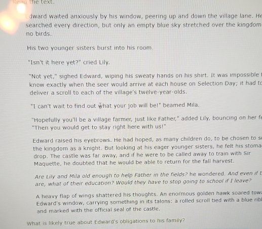 the text. 
dward waited anxiously by his window, peering up and down the village lane. He 
searched every direction, but only an empty blue sky stretched over the kingdom 
no birds. 
His two younger sisters burst into his room 
"Isn't it here yet?" cried Lily. 
"Not yet," sighed Edward, wiping his sweaty hands on his shirt. It was impossible 
know exactly when the seer would arrive at each house on Selection Day; it had to 
deliver a scroll to each of the village's twelve-year-olds. 
"I can't wait to find out what your job will be!" beamed Mila. 
"Hopefully you'll be a village farmer, just like Father," added Lily, bouncing on her fe 
"Then you would get to stay right here with us!" 
Edward raised his eyebrows. He had hoped, as many children do, to be chosen to s 
the kingdom as a knight. But looking at his eager younger sisters, he felt his stoma 
drop. The castle was far away, and if he were to be called away to train with Sir 
Maquette, he doubted that he would be able to return for the fall harvest. 
Are Lily and Mila old enough to help Father in the fields? he wondered. And even if t 
are, what of their education? Would they have to stop going to school if I leave? 
A heavy flap of wings shattered his thoughts. An enormous golden hawk soared tow 
Edward's window, carrying something in its talons: a rolled scroll tied with a blue ribl 
and marked with the official seal of the castle. 
What is likely true about Edward's obligations to his family?