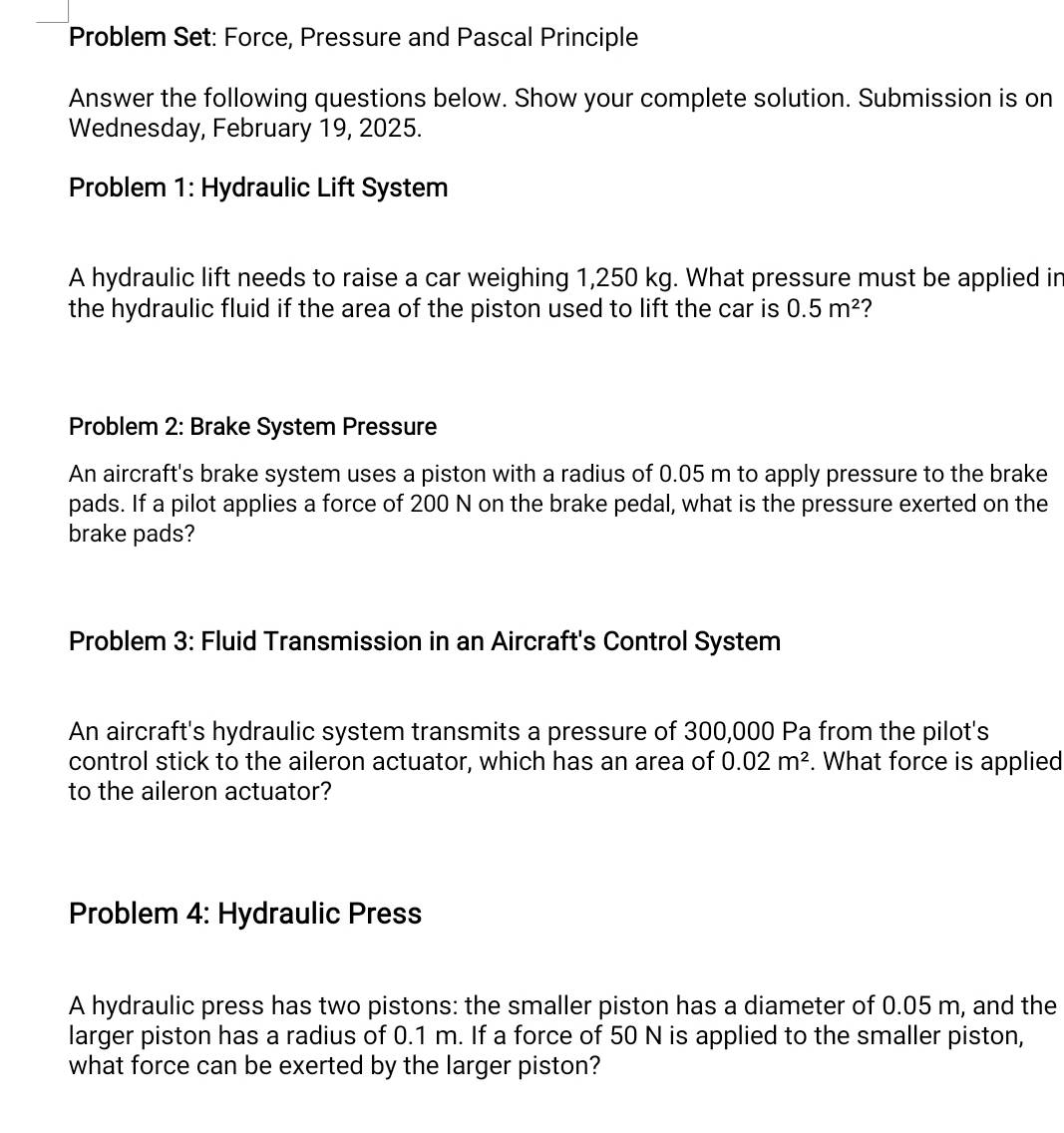 Problem Set: Force, Pressure and Pascal Principle 
Answer the following questions below. Show your complete solution. Submission is on 
Wednesday, February 19, 2025. 
Problem 1: Hydraulic Lift System 
A hydraulic lift needs to raise a car weighing 1,250 kg. What pressure must be applied in 
the hydraulic fluid if the area of the piston used to lift the car is 0.5m^2 ? 
Problem 2: Brake System Pressure 
An aircraft's brake system uses a piston with a radius of 0.05 m to apply pressure to the brake 
pads. If a pilot applies a force of 200 N on the brake pedal, what is the pressure exerted on the 
brake pads? 
Problem 3: Fluid Transmission in an Aircraft's Control System 
An aircraft's hydraulic system transmits a pressure of 300,000 Pa from the pilot's 
control stick to the aileron actuator, which has an area of 0.02m^2. What force is applied 
to the aileron actuator? 
Problem 4: Hydraulic Press 
A hydraulic press has two pistons: the smaller piston has a diameter of 0.05 m, and the 
larger piston has a radius of 0.1 m. If a force of 50 N is applied to the smaller piston, 
what force can be exerted by the larger piston?