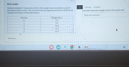 Birth weight 
Hannah weighed 7.2 pounds at birth. Her weight was recorded at each of 3 Formula 14 points 
her infant doctor visits. The records from her appointments from birth to six
months are shown in the table below. Estimate Hannah's weight at her 39 month visit. 
Type your answer... 
Previous 
.