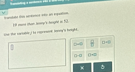 Translating a sentence into u 
Translate this sentence into an equation.
19 more than Jenny's height is 52.
Use the variable / to represent Jenny's height.
□ =□  □ /□   □ +□
□ -□ □ * □
×