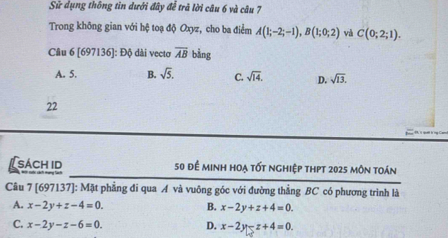 Sử dụng thông tin dưới đây đễ trã lời câu 6 và câu 7
Trong không gian với hệ toạ độ Oxyz, cho ba điểm A(1;-2;-1), B(1;0;2) và C(0;2;1). 
Câu 6 [697136]: Độ dài vectơ overline AB bằng
A. 5. B. sqrt(5). C. sqrt(14). D. sqrt(13). 
22
DL'c quả
sách id 50 để minh hoạ tốt nghiệp thpt 2025 môn toán
= c c m 
Câu 7 [697137]: Mặt phẳng đi qua A và vuông góc với đường thẳng BC có phương trình là
A. x-2y+z-4=0. B. x-2y+z+4=0.
C. x-2y-z-6=0. D. x-2y-z+4=0.